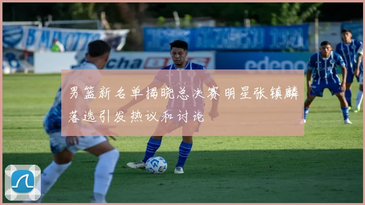 男篮新名单揭晓总决赛明星张镇麟落选引发热议和讨论
