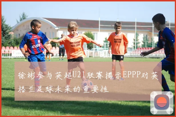 徐彬参与英超U21联赛揭示EPPP对英格兰足球未来的重要性