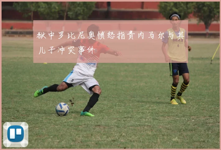 狱中罗比尼奥愤怒指责内马尔与其儿子冲突事件