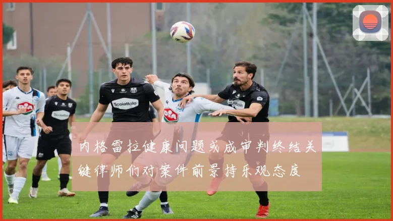 内格雷拉健康问题或成审判终结关键律师们对案件前景持乐观态度