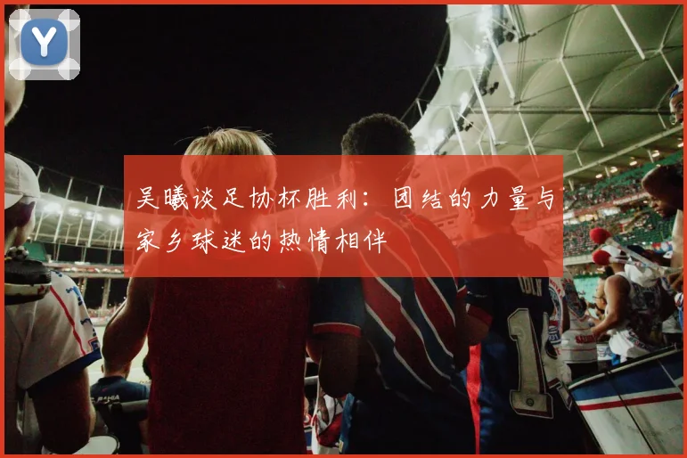吴曦谈足协杯胜利：团结的力量与家乡球迷的热情相伴