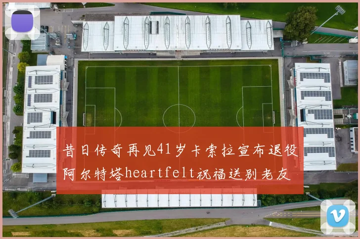 昔日传奇再见41岁卡索拉宣布退役阿尔特塔heartfelt祝福送别老友
