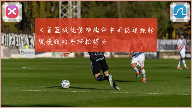 火箭篮板优势难掩命中率低迷轮转缓慢致对手轻松得分