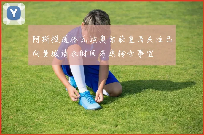 阿斯报道格瓦迪奥尔获皇马关注已向曼城请求时间考虑转会事宜