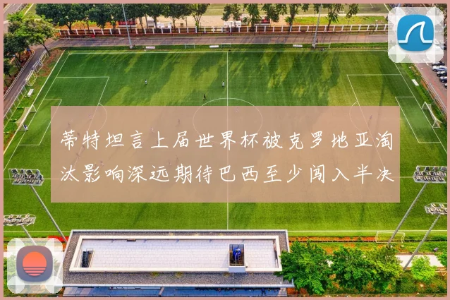 蒂特坦言上届世界杯被克罗地亚淘汰影响深远期待巴西至少闯入半决赛