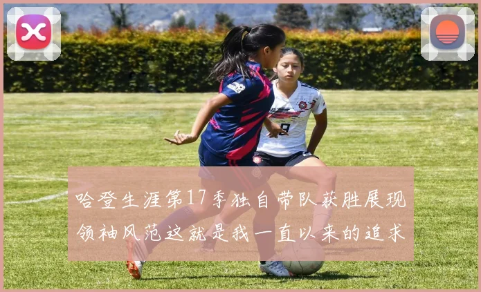 哈登生涯第17季独自带队获胜展现领袖风范这就是我一直以来的追求