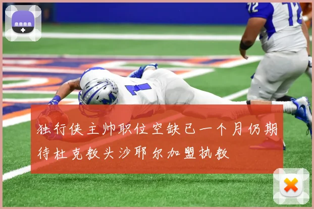 独行侠主帅职位空缺已一个月仍期待杜克教头沙耶尔加盟执教