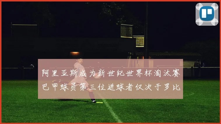 阿里亚斯成为新世纪世界杯淘汰赛巴甲球员第三位进球者仅次于罗比尼奥